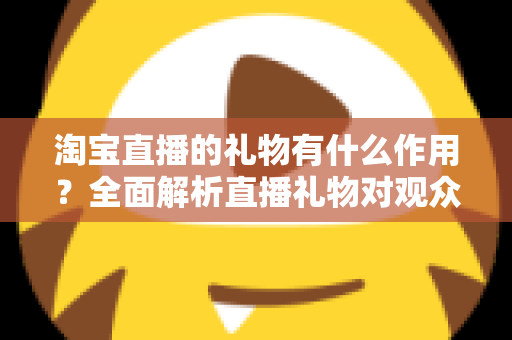 淘宝直播的礼物有什么作用?全面解析直播礼物对观众、主播与商家的多重价值 淘宝直播的礼物有什么作用?全面解析直播礼物对观众、主播与商家的多重价值