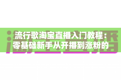 流行歌淘宝直播入门教程：零基础新手从开播到涨粉的完整实战指南