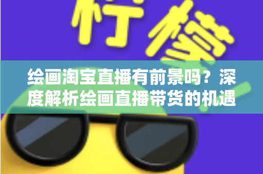 绘画淘宝直播有前景吗？深度解析绘画直播带货的机遇与挑战