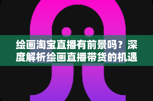 绘画淘宝直播有前景吗？深度解析绘画直播带货的机遇与挑战
