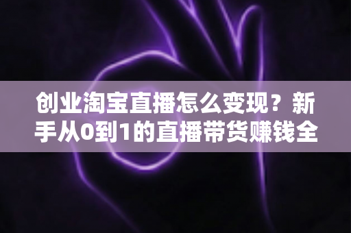 创业淘宝直播怎么变现?新手从0到1的直播带货赚钱全攻略 创业淘宝直播怎么变现?新手从0到1的直播带货赚钱全攻略