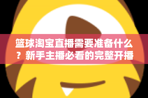 篮球淘宝直播需要准备什么?新手主播必看的完整开播准备清单与实战指南 篮球淘宝直播需要准备什么?新手主播必看的完整开播准备清单与实战指南