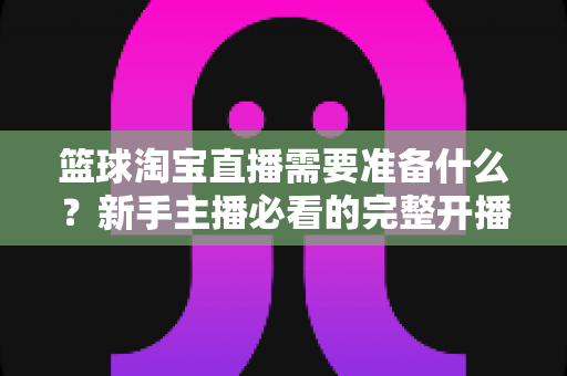 篮球淘宝直播需要准备什么?新手主播必看的完整开播准备清单与实战指南 篮球淘宝直播需要准备什么?新手主播必看的完整开播准备清单与实战指南