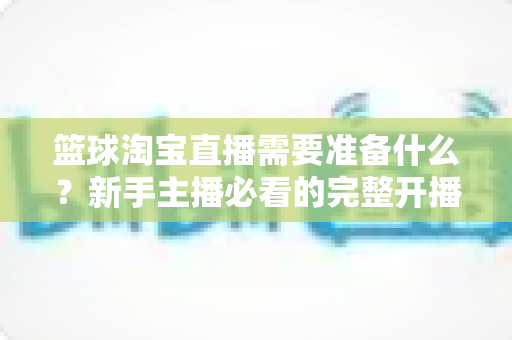 篮球淘宝直播需要准备什么？新手主播必看的完整开播准备清单与实战指南