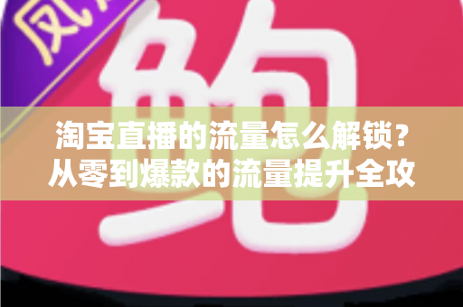 淘宝直播的流量怎么解锁？从零到爆款的流量提升全攻略