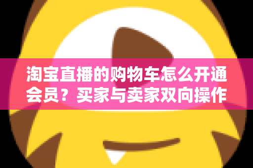 淘宝直播的购物车怎么开通会员?买家与卖家双向操作全攻略 淘宝直播的购物车怎么开通会员?买家与卖家双向操作全攻略