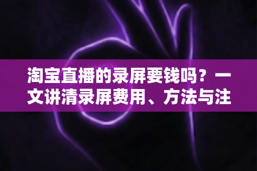 淘宝直播的录屏要钱吗？一文讲清录屏费用、方法与注意事项