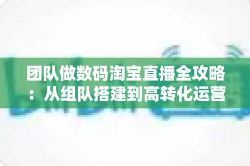 团队做数码淘宝直播全攻略：从组队搭建到高转化运营的实战指南