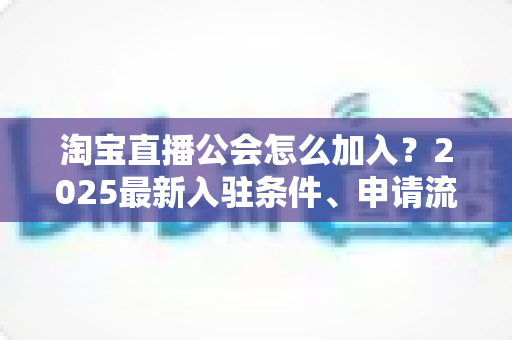 淘宝直播公会怎么加入?2025最新入驻条件、申请流程与运营避坑全攻略 淘宝直播公会怎么加入?2025最新入驻条件、申请流程与运营避坑全攻略