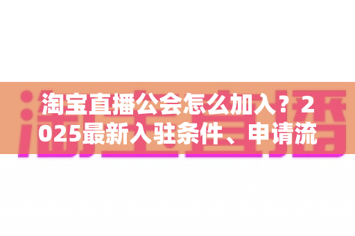 淘宝直播公会怎么加入？2025最新入驻条件、申请流程与运营避坑全攻略