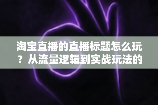 淘宝直播的直播标题怎么玩?从流量逻辑到实战玩法的高转化标题全攻略 淘宝直播的直播标题怎么玩?从流量逻辑到实战玩法的高转化标题全攻略