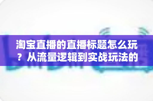 淘宝直播的直播标题怎么玩?从流量逻辑到实战玩法的高转化标题全攻略 淘宝直播的直播标题怎么玩?从流量逻辑到实战玩法的高转化标题全攻略