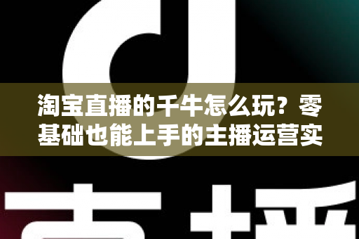 淘宝直播的千牛怎么玩？零基础也能上手的主播运营实操指南