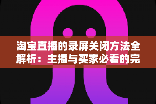 淘宝直播的录屏关闭方法全解析:主播与买家必看的完整操作指南,轻松解决录屏困扰 淘宝直播的录屏关闭方法全解析:主播与买家必看的完整操作指南,轻松解决录屏困扰