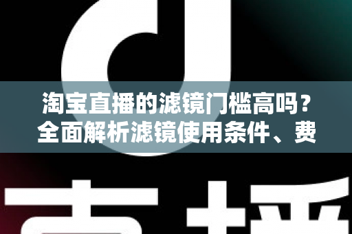 淘宝直播的滤镜门槛高吗?全面解析滤镜使用条件、费用与新手开播实战指南 淘宝直播的滤镜门槛高吗?全面解析滤镜使用条件、费用与新手开播实战指南