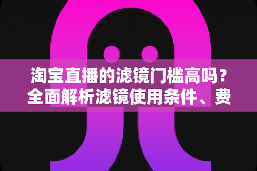 淘宝直播的滤镜门槛高吗?全面解析滤镜使用条件、费用与新手开播实战指南 淘宝直播的滤镜门槛高吗?全面解析滤镜使用条件、费用与新手开播实战指南