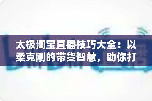 太极淘宝直播技巧大全:以柔克刚的带货智慧,助你打造高人气、高转化的淘宝直播间 太极淘宝直播技巧大全:以柔克刚的带货智慧,助你打造高人气、高转化的淘宝直播间