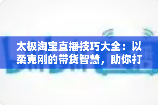 太极淘宝直播技巧大全：以柔克刚的带货智慧，助你打造高人气、高转化的淘宝直播间