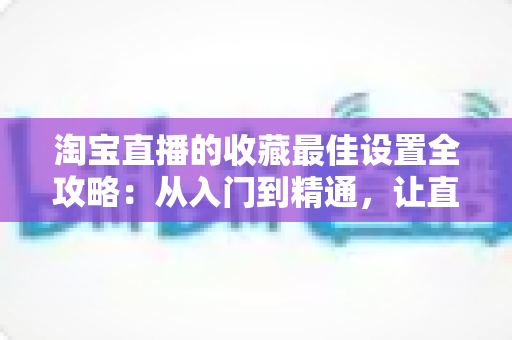 淘宝直播的收藏最佳设置全攻略:从入门到精通,让直播间人气翻倍的实战指南 淘宝直播的收藏最佳设置全攻略:从入门到精通,让直播间人气翻倍的实战指南