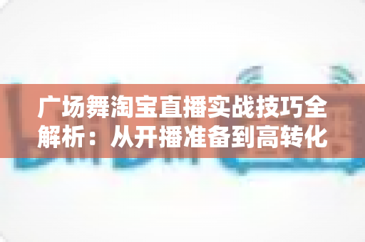 广场舞淘宝直播实战技巧全解析:从开播准备到高转化成交的中老年市场掘金指南 广场舞淘宝直播实战技巧全解析:从开播准备到高转化成交的中老年市场掘金指南