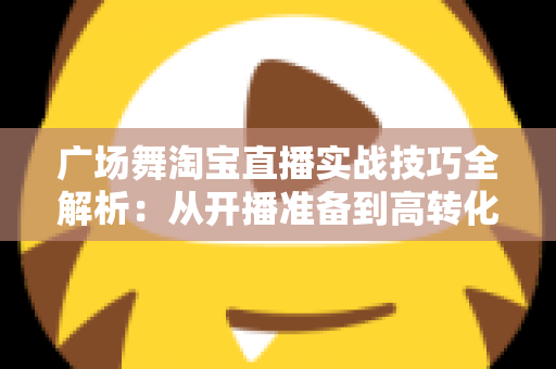 广场舞淘宝直播实战技巧全解析:从开播准备到高转化成交的中老年市场掘金指南 广场舞淘宝直播实战技巧全解析:从开播准备到高转化成交的中老年市场掘金指南