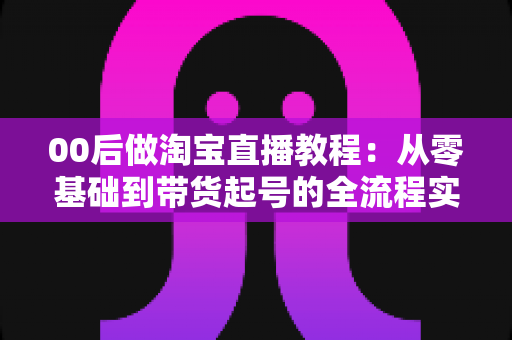 00后做淘宝直播教程：从零基础到带货起号的全流程实战指南