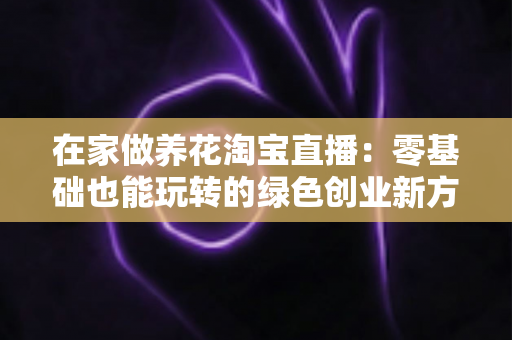 在家做养花淘宝直播：零基础也能玩转的绿色创业新方式