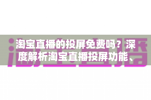 淘宝直播的投屏免费吗？深度解析淘宝直播投屏功能、使用方法与常见问题