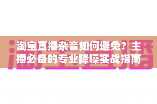 淘宝直播杂音如何避免?主播必备的专业降噪实战指南 淘宝直播杂音如何避免?主播必备的专业降噪实战指南