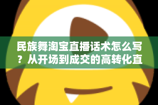 民族舞淘宝直播话术怎么写？从开场到成交的高转化直播话术全攻略