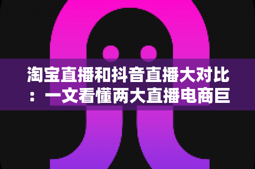 淘宝直播和抖音直播大对比：一文看懂两大直播电商巨头，选对平台少走弯路