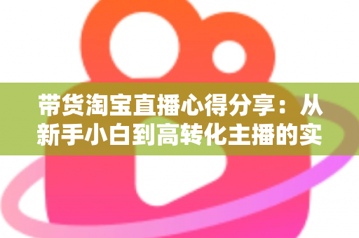 带货淘宝直播心得分享：从新手小白到高转化主播的实战经验全攻略
