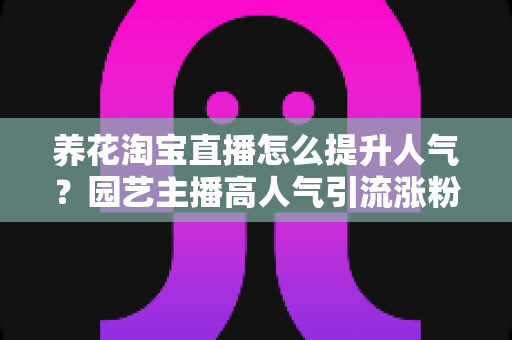 养花淘宝直播怎么提升人气?园艺主播高人气引流涨粉实战全攻略 养花淘宝直播怎么提升人气?园艺主播高人气引流涨粉实战全攻略