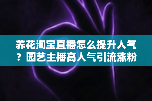 养花淘宝直播怎么提升人气？园艺主播高人气引流涨粉实战全攻略