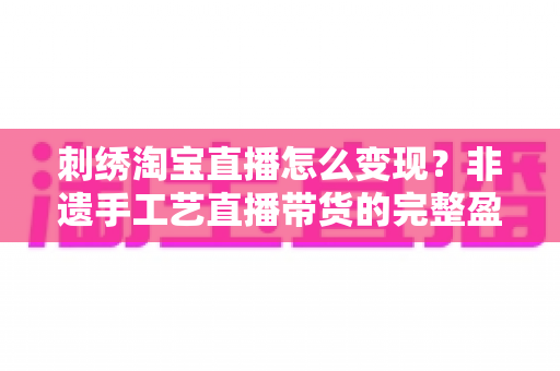 刺绣淘宝直播怎么变现?非遗手工艺直播带货的完整盈利攻略与实战技巧 刺绣淘宝直播怎么变现?非遗手工艺直播带货的完整盈利攻略与实战技巧