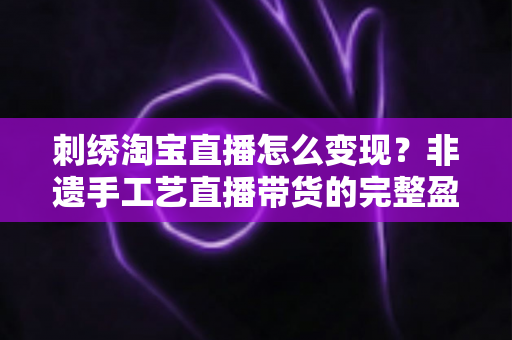 刺绣淘宝直播怎么变现？非遗手工艺直播带货的完整盈利攻略与实战技巧