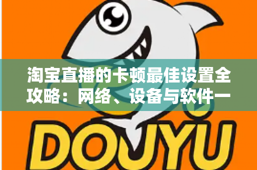 淘宝直播的卡顿最佳设置全攻略:网络、设备与软件一站式优化指南 淘宝直播的卡顿最佳设置全攻略:网络、设备与软件一站式优化指南