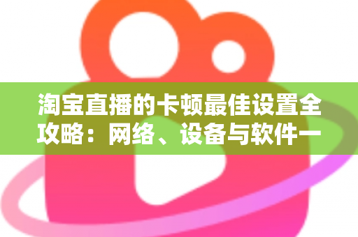 淘宝直播的卡顿最佳设置全攻略:网络、设备与软件一站式优化指南 淘宝直播的卡顿最佳设置全攻略:网络、设备与软件一站式优化指南