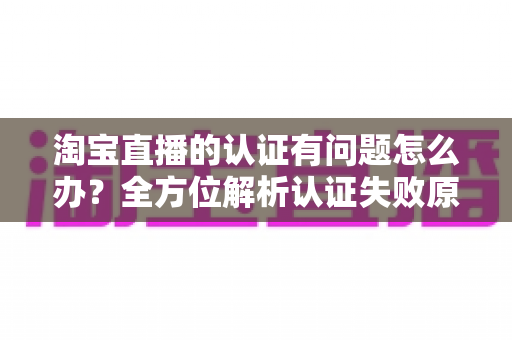 淘宝直播的认证有问题怎么办?全方位解析认证失败原因与实用解决指南 淘宝直播的认证有问题怎么办?全方位解析认证失败原因与实用解决指南