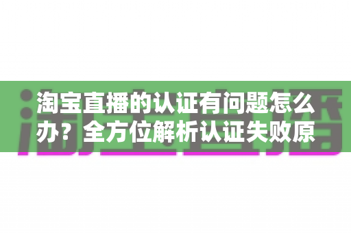 淘宝直播的认证有问题怎么办？全方位解析认证失败原因与实用解决指南