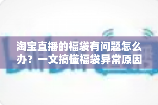 淘宝直播的福袋有问题怎么办？一文搞懂福袋异常原因与高效解决方法