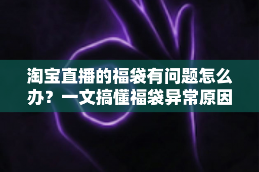 淘宝直播的福袋有问题怎么办？一文搞懂福袋异常原因与高效解决方法