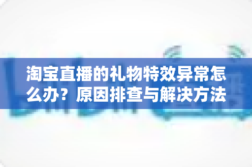 淘宝直播的礼物特效异常怎么办?原因排查与解决方法全攻略 淘宝直播的礼物特效异常怎么办?原因排查与解决方法全攻略