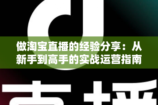做淘宝直播的经验分享：从新手到高手的实战运营指南