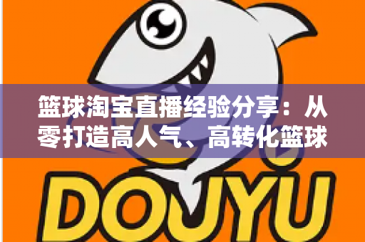 篮球淘宝直播经验分享:从零打造高人气、高转化篮球装备直播间的全流程实战指南 篮球淘宝直播经验分享:从零打造高人气、高转化篮球装备直播间的全流程实战指南