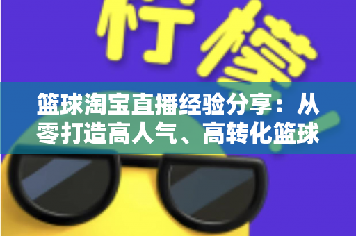 篮球淘宝直播经验分享:从零打造高人气、高转化篮球装备直播间的全流程实战指南 篮球淘宝直播经验分享:从零打造高人气、高转化篮球装备直播间的全流程实战指南
