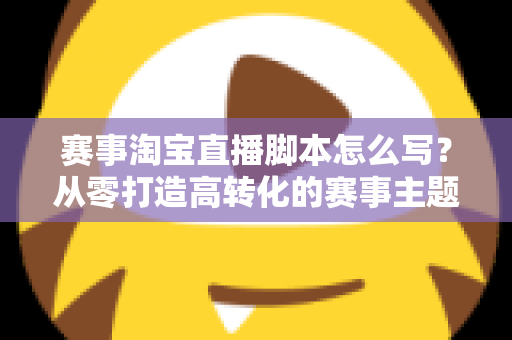 赛事淘宝直播脚本怎么写？从零打造高转化的赛事主题直播全攻略