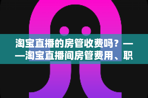 淘宝直播的房管收费吗?——淘宝直播间房管费用、职责与设置方法全解析 淘宝直播的房管收费吗?——淘宝直播间房管费用、职责与设置方法全解析