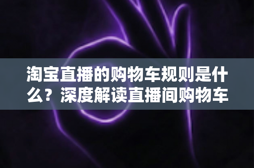 淘宝直播的购物车规则是什么?深度解读直播间购物车使用规范、价格保护与避坑指南 淘宝直播的购物车规则是什么?深度解读直播间购物车使用规范、价格保护与避坑指南