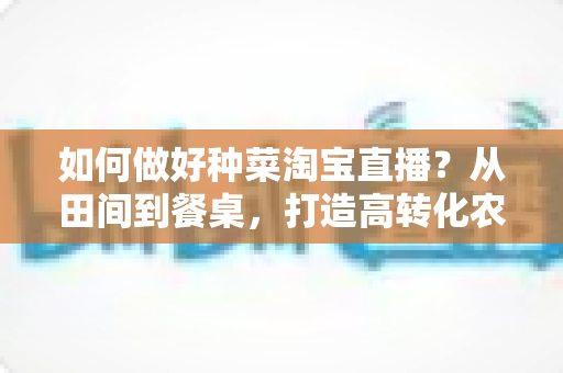 如何做好种菜淘宝直播？从田间到餐桌，打造高转化农产品直播间的实战全攻略